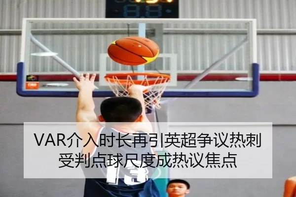 VAR介入时长再引英超争议热刺受判点球尺度成热议焦点